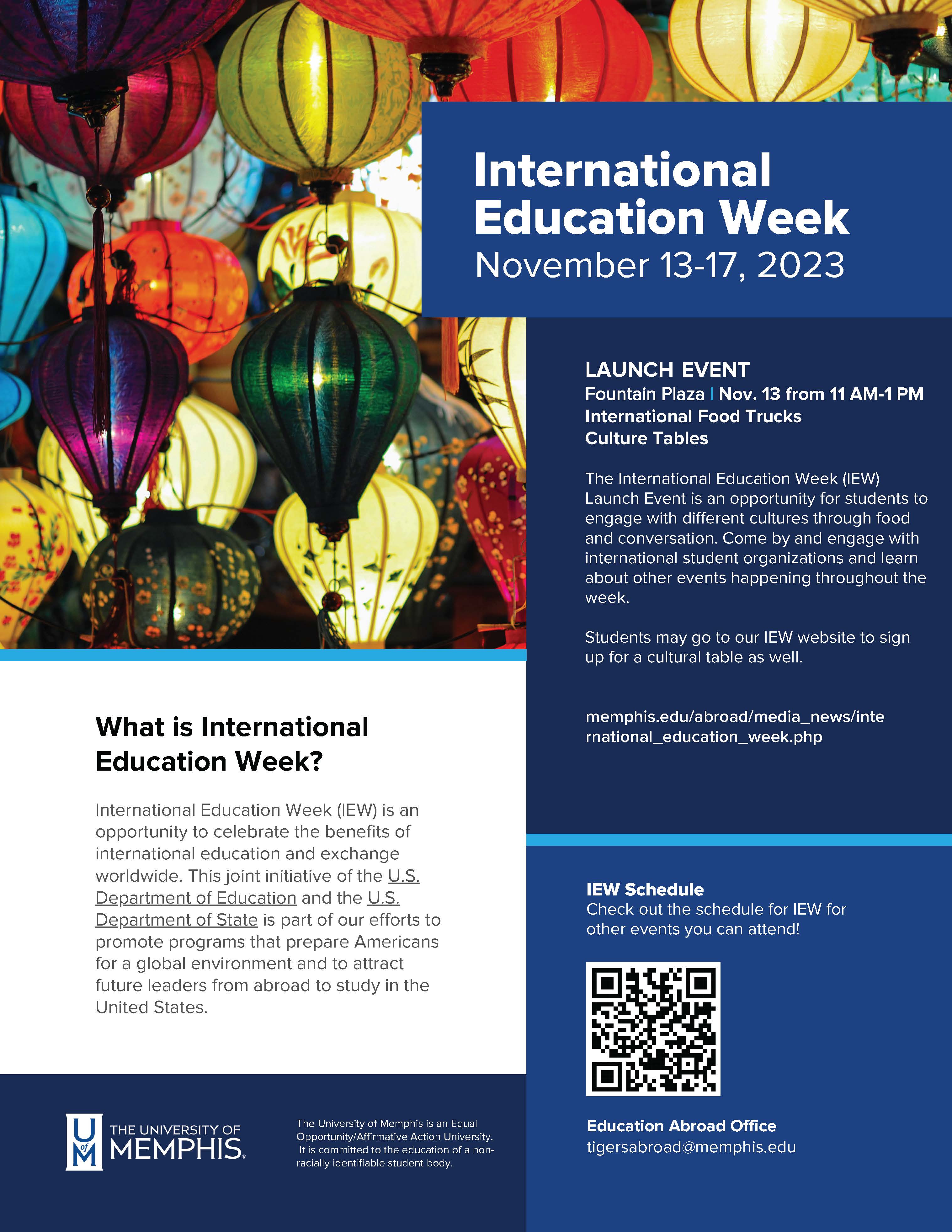 The image is a poster promoting International Education Week at The University of Memphis, scheduled for November 13-17, 2024. The background features an array of colorful lanterns, suggesting a multicultural theme.  At the top, the text reads "International Education Week, November 13-17, 2023" in large, white font on a blue background.  The middle section details the "LAUNCH EVENT" at Fountain Plaza on November 13 from 11 AM-1 PM, which will include International Food Trucks and Culture Tables. The description explains that the launch event offers an opportunity for students to engage with different cultures through food and conversation and invites them to learn about other events happening throughout the week.  The left side of the poster answers "What is International Education Week?" explaining that it's a celebration of the benefits of international education and exchange worldwide, a joint initiative of the U.S. Department of Education and the U.S. Department of State aimed at promoting programs that prepare Americans for a global environment and attracting future leaders from abroad to study in the United States.  There is a section titled "IEW Schedule" with a prompt to check out the schedule for IEW for other events attendees can go to, accompanied by a QR code.  On the bottom, the "Education Abroad Office" email address is listed as tigersabroad@memphis.edu.  Finally, the poster includes the logo of The University of Memphis and a statement indicating that the university is an Equal Opportunity/Affirmative Action University, committed to the education of a non-racially identifiable student body.  The website link for more information is provided as memphis.edu/abroad/media_news/international_education_week.php.