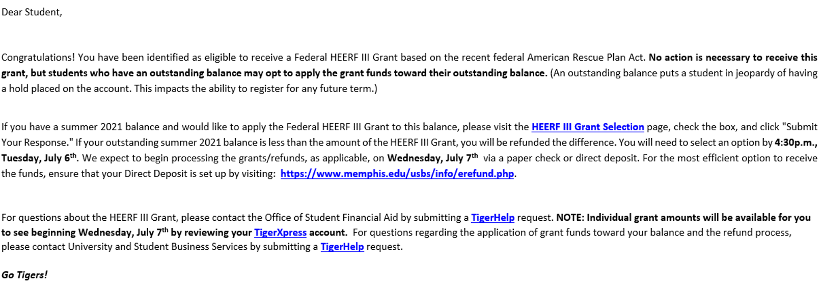 Dear student, Congratulations! You have been identified as eligible to receive a Federal HEERF III Grant based on the recent American Rescue Plan Act. No action is necessary to receive this grant, but students who have an outstanding balance may opt to apply the grant funds toward their outstanding balance. (An outstanding balance puts a student in jeopardy of having a hold placed on the account. This impacts the ability to register for any future term.) If you have a summer 2021 balance and would like to apply the Federal HEERF III Grant to this balance, please visit the HEERF III Grant Selection page, check the box,k and click "Submit Your Reponse." If you outstanding summer 2021 balance is less than the amount of the HEERF III Grant, you will be refunded the difference. You will need to select an option by 4:30 p.m., Tuesday, July 6th. We expect to begin processing the grants/refunds, as applicable, on Wednesday, July 7th via a paper check or direct deposit. For the most efficient option to receive the funds, ensure that your Direct Deposit is set up by visiting: https://www.memphis.edu/usbs/info/erefund.php. For questions about the HEERF III Grant, please contact the Office of Student Financial Aid by submitting a TigerHelp request. NOTE: Individual grant amounts will be available for you to see beginning Wednesday, July 7th by reviewing your TigerXpress account. For questions regarding the application of grant funds toward your balance and the refund process, please contact University and Student Business Services by submitting a TigerHelp request. Go Tigers!