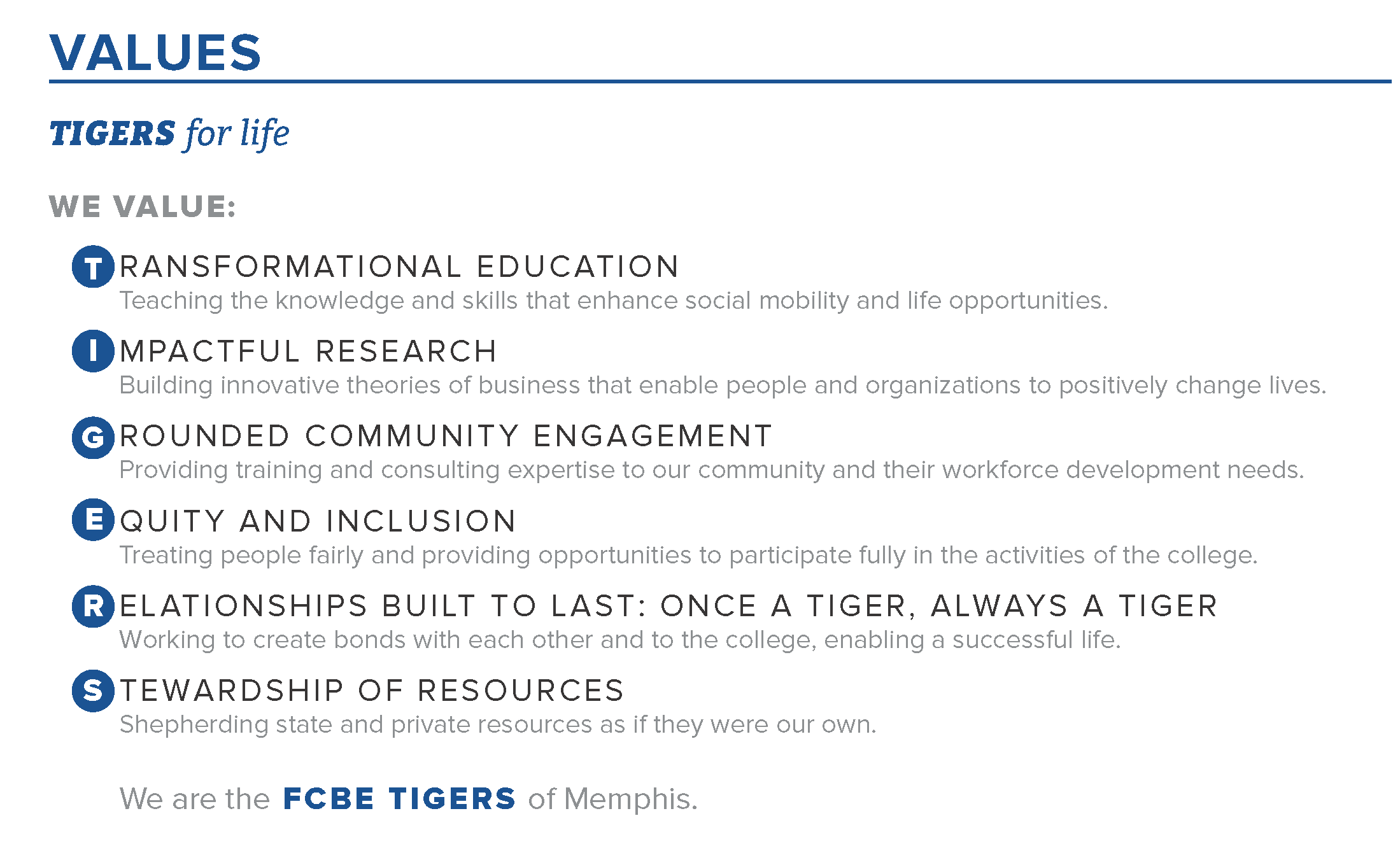 VALUES. As Tigers for life, we value: TRANSFORMATIONAL EDUCATION - Teaching the knowledge and skills that enhance social mobility and life opportunities. IMPACTFUL RESEARCH - Building innovative theories of business that enable people and organizations to positively change lives. GROUNDED COMMUNITY ENGAGEMENT - Providing training and consulting expertise to our community and their workforce development needs. EQUITY AND INCLUSION - Treating people fairly and providing opportunities to participate fully in the activities of the college. RELATIONSHIPS BUILT TO LAST: ONCE A TIGER, ALWAYS A TIGER - Working to create bonds with each other and to the college, enabling a successful life. STEWARDSHIP OF RESOURCES - Shepherding state and private resources as if they were our own.