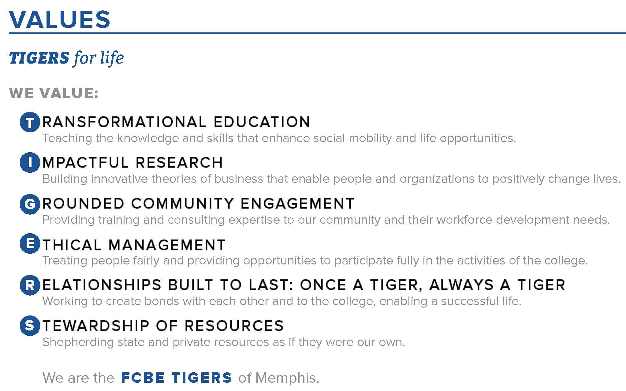 VALUES. As Tigers for life, we value: TRANSFORMATIONAL EDUCATION - Teaching the knowledge and skills that enhance social mobility and life opportunities. IMPACTFUL RESEARCH - Building innovative theories of business that enable people and organizations to positively change lives. GROUNDED COMMUNITY ENGAGEMENT - Providing training and consulting expertise to our community and their workforce development needs. Ethical Management - Treating people fairly and providing opportunities to participate fully in the activities of the college. RELATIONSHIPS BUILT TO LAST: ONCE A TIGER, ALWAYS A TIGER - Working to create bonds with each other and to the college, enabling a successful life. STEWARDSHIP OF RESOURCES - Shepherding state and private resources as if they were our own.