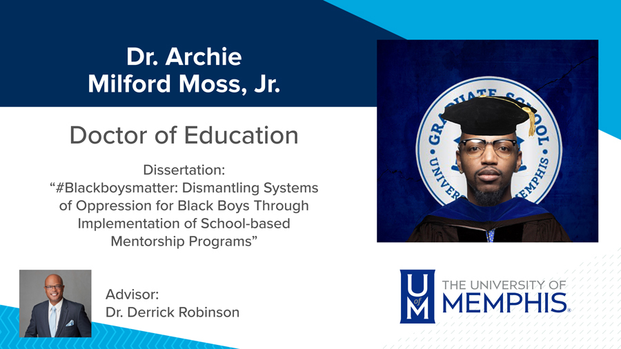  Dr. Archie Milford Moss, Jr., Dissertation: “#Blackboysmatter: Dismantling Systems of Oppression for Black Boys Through Implementation of School-based Mentorship Programs” Major Professor:  Dr. Derrick Robinson