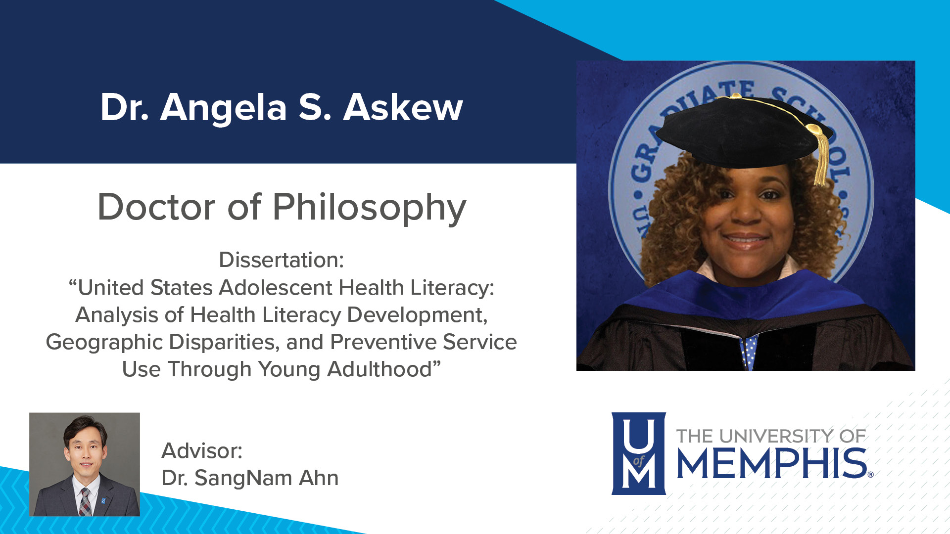 Dr. Angela S. Askew Dissertation: “United States Adolescent Health Literacy: Analysis of Health Literacy Development, Geographic Disparities, and Preventive Service Use Through Young Adulthood” Major Professor: Dr. SangNam Ahn