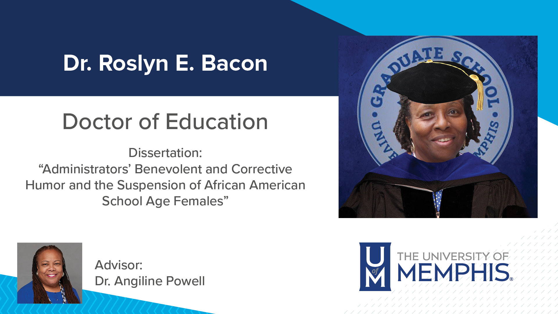 Dr. Roslyn E. Bacon Dissertation: “Administrators' Benevolent and Corrective Humor and the Suspension of African American School Age Females” Major Professor: Dr. Angiline Powell