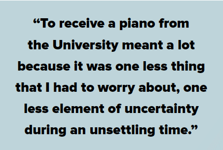 "To receive a piano from the University meant a lot because it was one less thing that I had to worry about, one less element of uncertainty during an unsettling time."