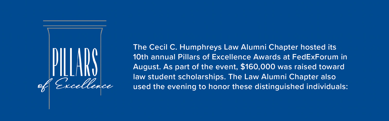 The Cecil C. Humphreys Law Alumni Chapter hosted its 10th annual Pillars of Excellence Awards at FedExForum in August. As part of the event, $160,000 was raised toward law student scholarships. The Law Alumni Chapter also used the evening to honor these distinguished individuals: