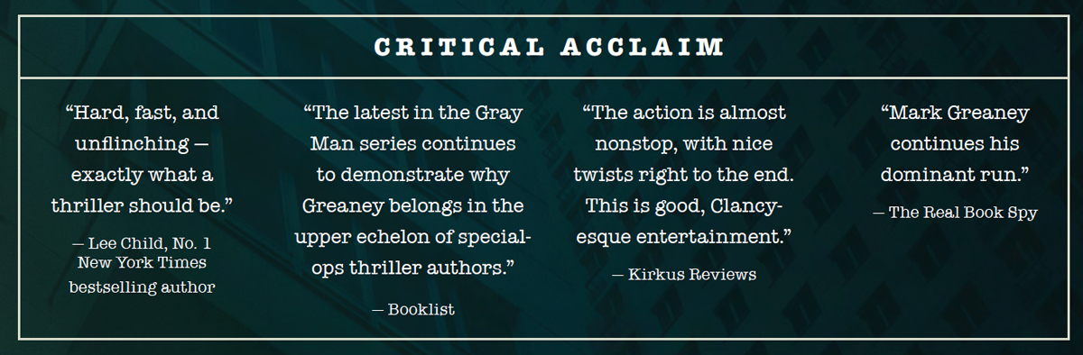 Critical Acclaim: “Hard, fast, and unflinching — exactly what a thriller should be.” — Lee Child, No. 1 New York Times bestselling author “The latest in the Gray Man series continues to demonstrate why Greaney belongs in the upper echelon of specialops thriller authors.” — Booklist “The action is almost nonstop, with nice twists right to the end. This is good, Clancyesque entertainment.” — Kirkus Reviews “Mark Greaney continues his dominant run.” — The Real Book Spy