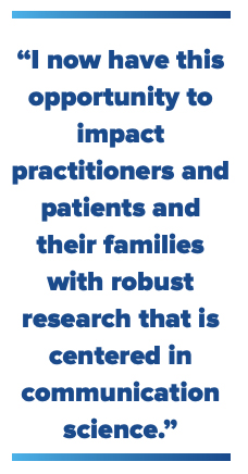 "I now have this opportunity to impact practitioners and patients and their families with robust research that is centered in communication science."