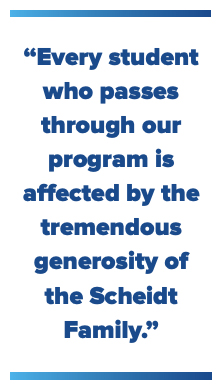 Every student who passes through our program is affected by the tremendous generosity of the Scheidt family.