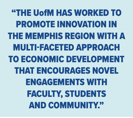 “THE UofM HAS WORKED TO PROMOTE INNOVATION IN THE MEMPHIS REGION WITH A MULTI-FACETED APPROACH TO ECONOMIC DEVELOPMENT THAT ENCOURAGES NOVEL ENGAGEMENTS WITH FACULTY, STUDENTS AND COMMUNITY.”